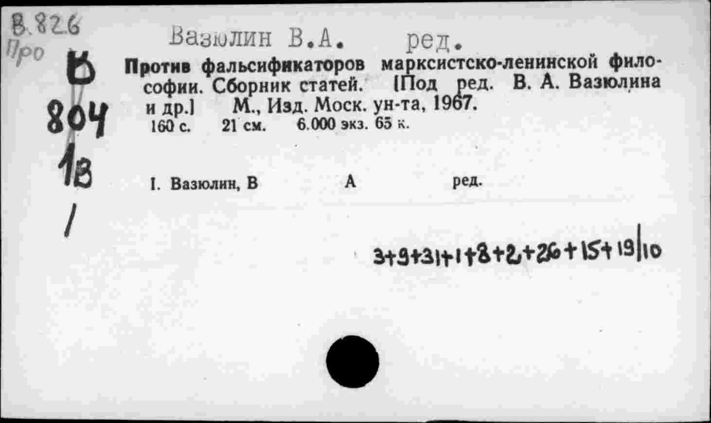 ﻿8.ш
Вазюлин В.А. ред.
Против фальсификаторов марксистско-ленинской философии. Сборник статей. (Под ред. В. А. Вазюлина и др.] М„ Изд. Моск, ун-та, 1967.
160 с. 2Гсм. 6.000 экз. 65 к.
I. Вазюлин, В	А
ред.
/
З+З+ЗЦ!	+15+19II о